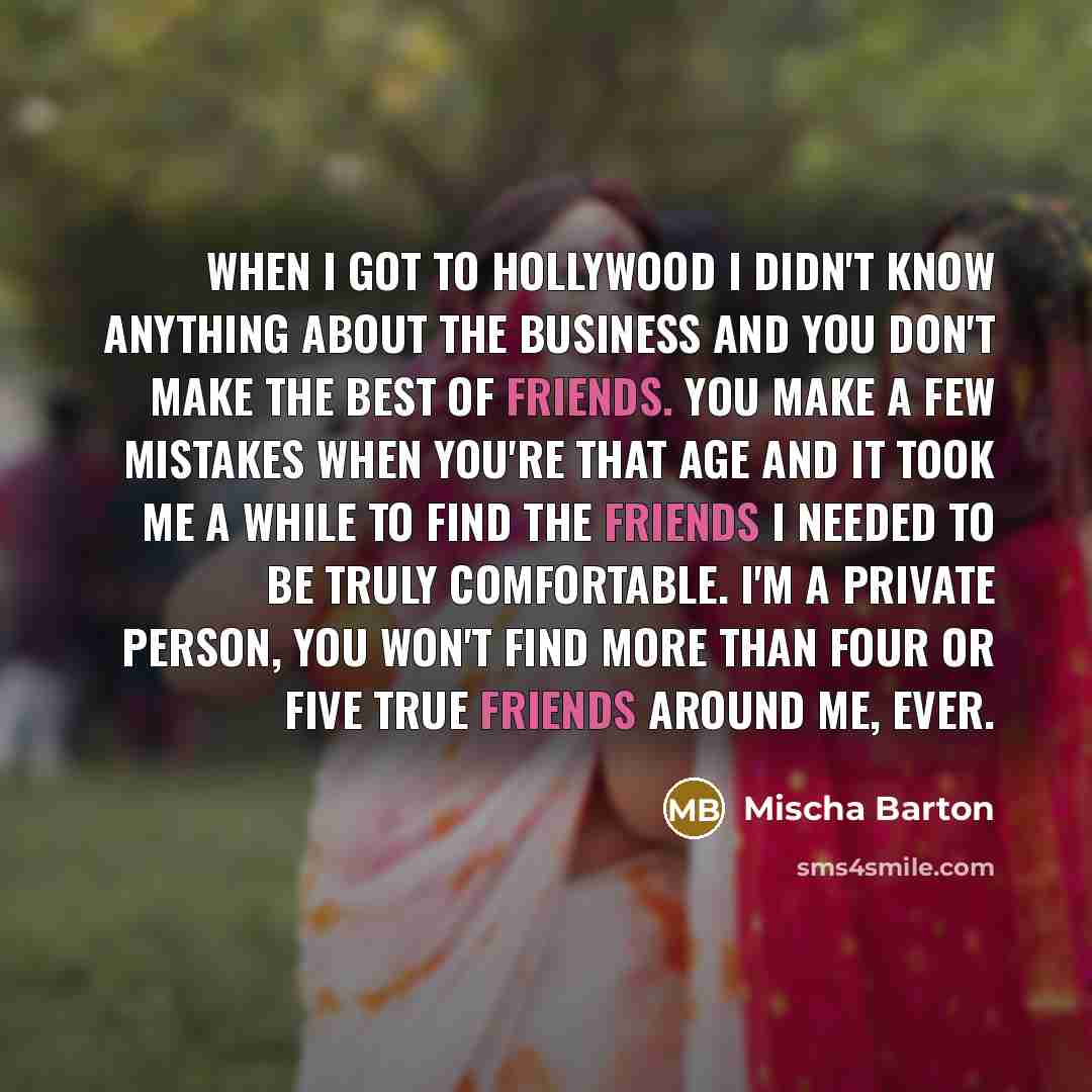 “When I got to Hollywood I didn't know anything about the business and you don't make the best of friends. You make a few mistakes when you're that age and it took me a while to find the friends I needed to be truly comfortable. I'm a private person, you won't find more than four or five true…” quote by Mischa Barton