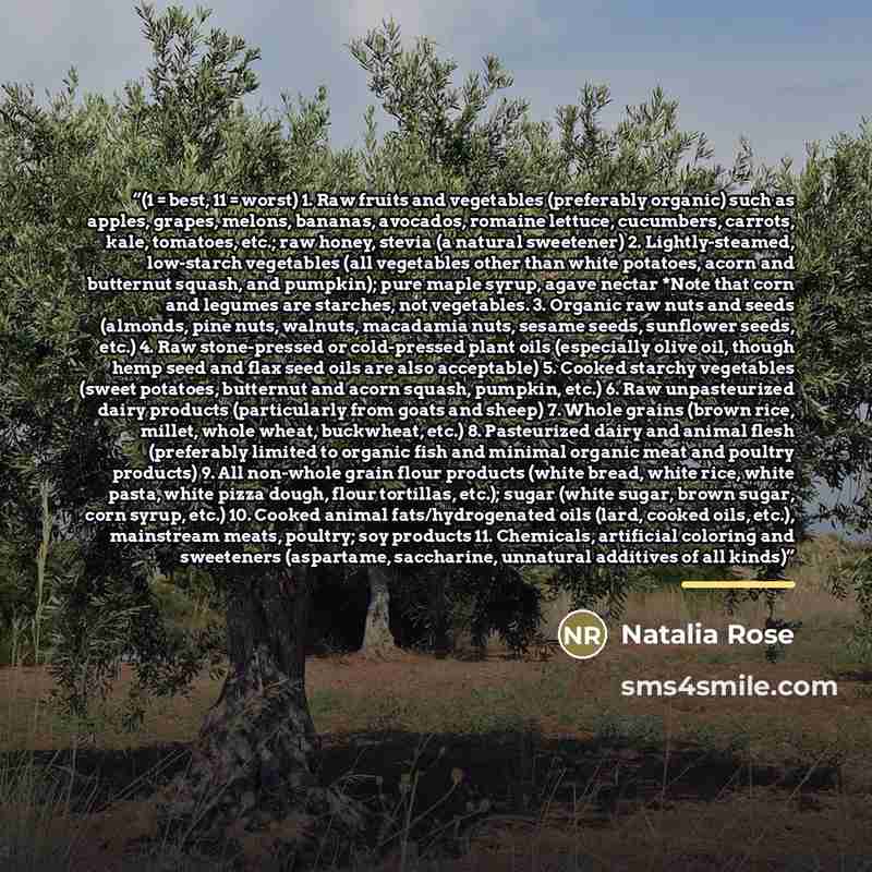 “(1 = best, 11 = worst) 1. Raw fruits and vegetables (preferably organic) such as apples, grapes, melons, bananas, avocados, romaine lettuce, cucumbers, carrots, kale, tomatoes, etc.; raw honey, stevia (a natural sweetener) 2. Lightly-steamed, low-starch vegetables (all vegetables other than white…” quote by Natalia Rose