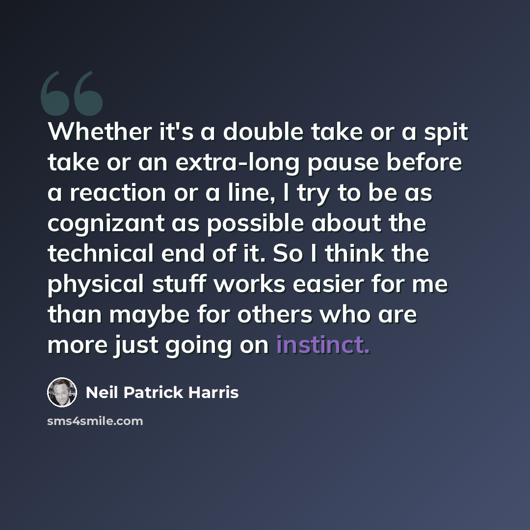 “Whether it's a double take or a spit take or an extra-long pause before a reaction or a line, I try to be as cognizant as possible about the technical end of it. So I think the physical stuff works easier for me than maybe for others who are more just going on instinct.” quote by Neil Patrick Harris