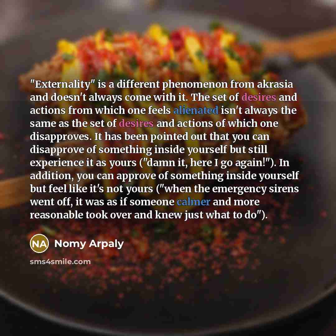 “"Externality" is a different phenomenon from akrasia and doesn't always come with it. The set of desires and actions from which one feels alienated isn't always the same as the set of desires and actions of which one disapproves. It has been pointed out that you can disapprove of something inside…” quote by Nomy Arpaly
