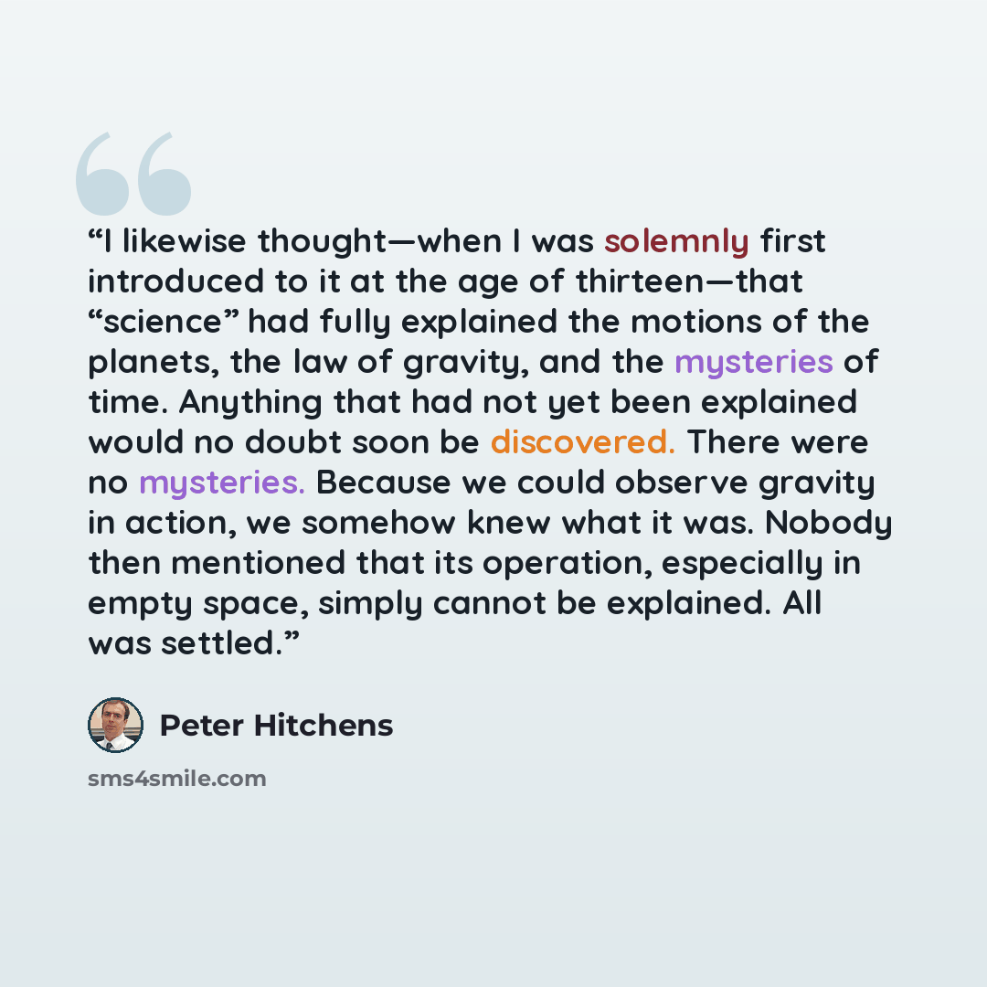 “I likewise thought—when I was solemnly first introduced to it at the age of thirteen—that “science” had fully explained the motions of the planets, the law of gravity, and the mysteries of time. Anything that had not yet been explained would no doubt soon be discovered. There were no mysteries…” quote by Peter Hitchens