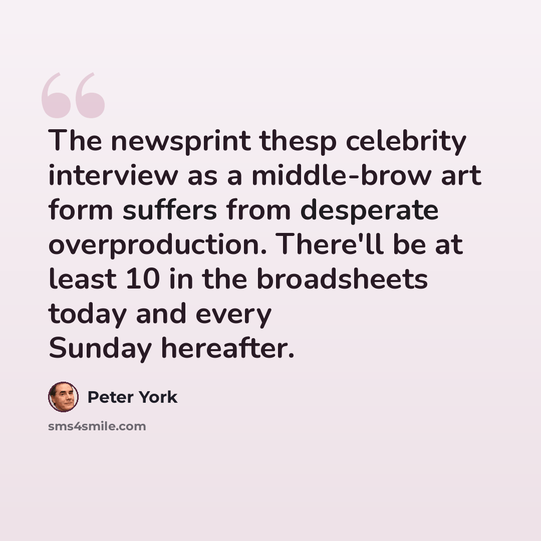 “The newsprint thesp celebrity interview as a middle-brow art form suffers from desperate overproduction. There'll be at least 10 in the broadsheets today and every Sunday hereafter.” quote by Peter York