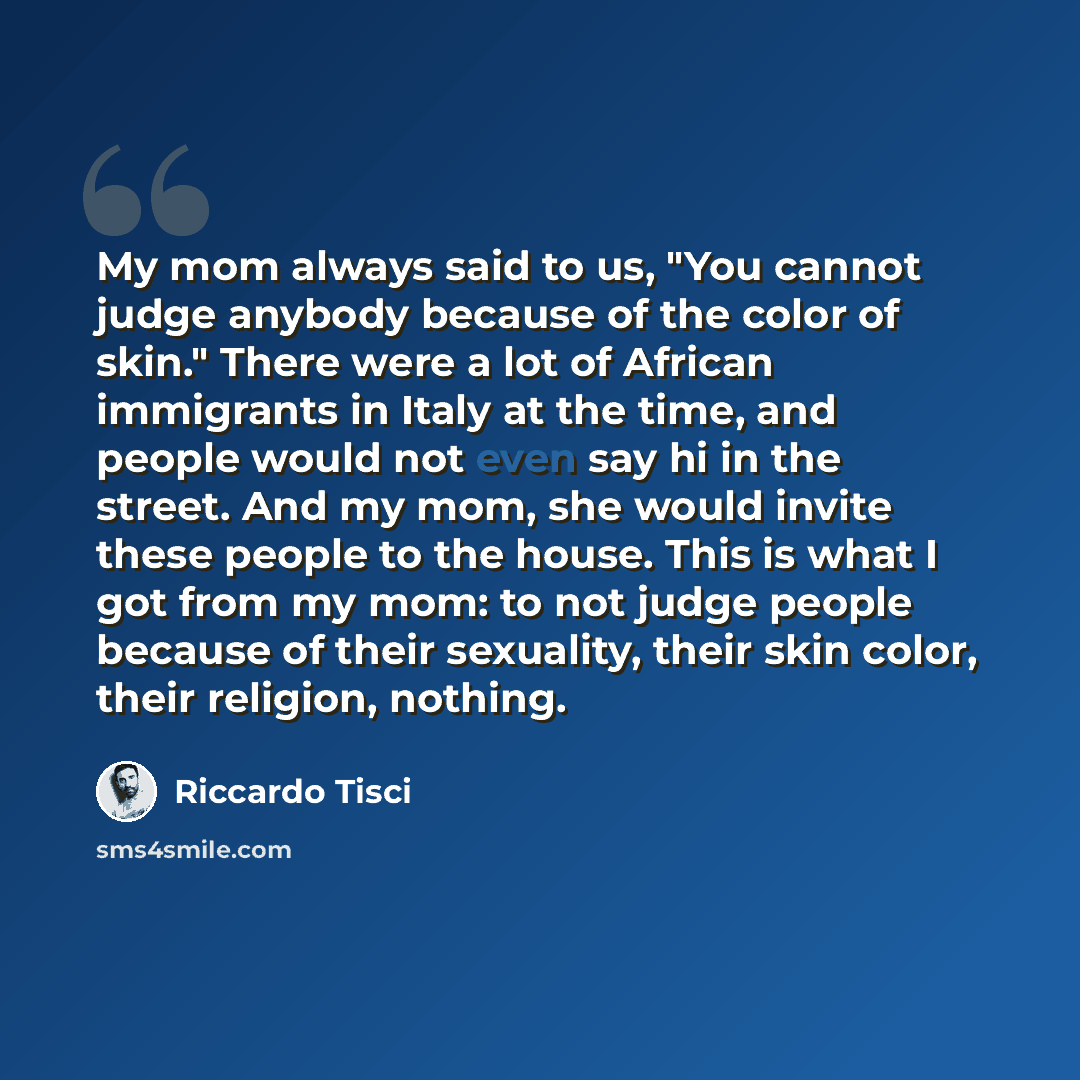 “My mom always said to us, "You cannot judge anybody because of the color of skin." There were a lot of African immigrants in Italy at the time, and people would not even say hi in the street. And my mom, she would invite these people to the house. This is what I got from my mom: to not judge…” quote by Riccardo Tisci
