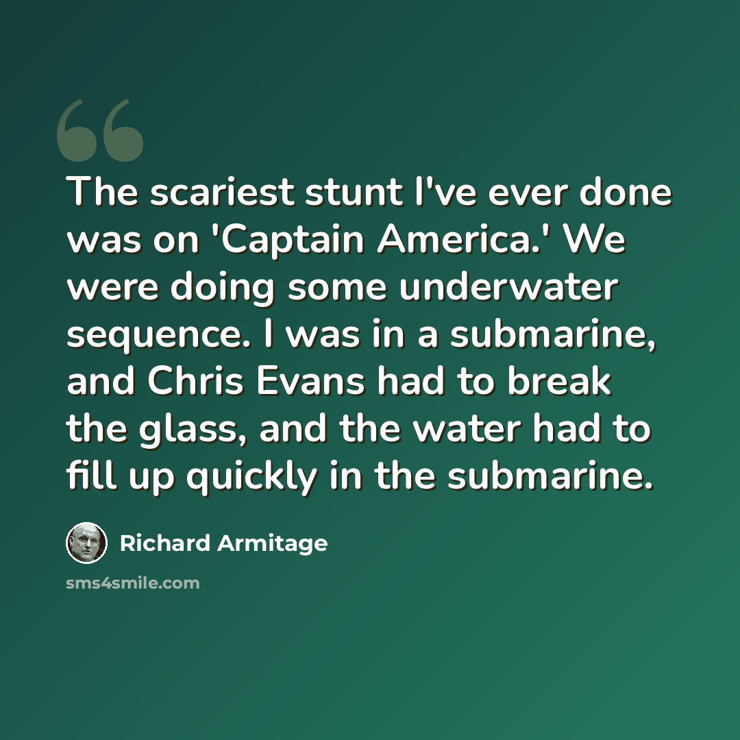 “The scariest stunt I've ever done was on 'Captain America.' We were doing some underwater sequence. I was in a submarine, and Chris Evans had to break the glass, and the water had to fill up quickly in the submarine.” quote by Richard Armitage