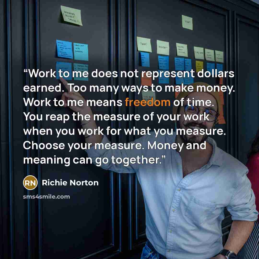 “Work to me does not represent dollars earned. Too many ways to make money. Work to me means freedom of time. You reap the measure of your work when you work for what you measure. Choose your measure. Money and meaning can go together.” quote by Richie Norton