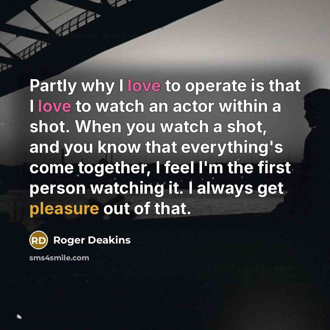 “Partly why I love to operate is that I love to watch an actor within a shot. When you watch a shot, and you know that everything's come together, I feel I'm the first person watching it. I always get pleasure out of that.” quote by Roger Deakins