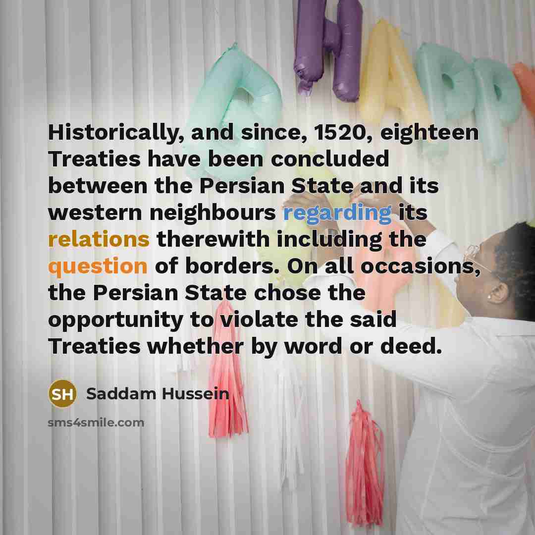“Historically, and since, 1520, eighteen Treaties have been concluded between the Persian State and its western neighbours regarding its relations therewith including the question of borders. On all occasions, the Persian State chose the opportunity to violate the said Treaties whether by word or…” quote by Saddam Hussein