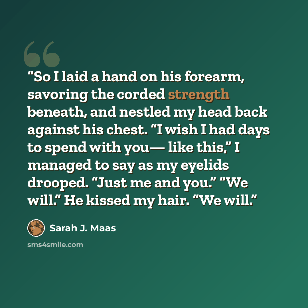 “So I laid a hand on his forearm, savoring the corded strength beneath, and nestled my head back against his chest. “I wish I had days to spend with you— like this,” I managed to say as my eyelids drooped. “Just me and you.” “We will.” He kissed my hair. “We will.” quote by Sarah J. Maas