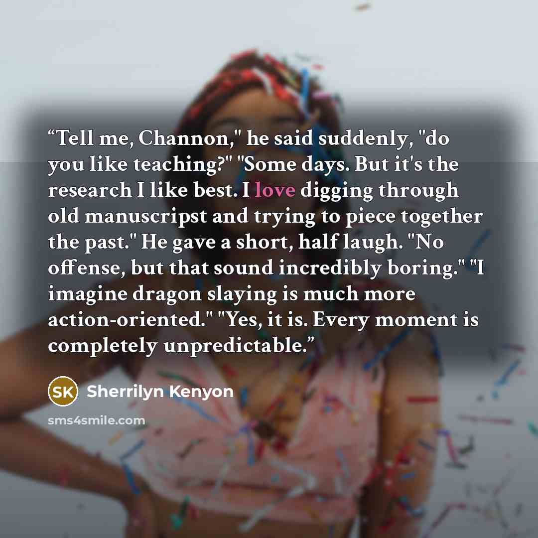 “Tell me, Channon," he said suddenly, "do you like teaching?" "Some days. But it's the research I like best. I love digging through old manuscripst and trying to piece together the past." He gave a short, half laugh. "No offense, but that sound incredibly boring." "I imagine dragon slaying is much…” quote by Sherrilyn Kenyon