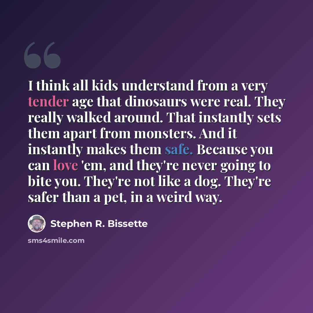 “I think all kids understand from a very tender age that dinosaurs were real. They really walked around. That instantly sets them apart from monsters. And it instantly makes them safe. Because you can love 'em, and they're never going to bite you. They're not like a dog. They're safer than a pet…” quote by Stephen R. Bissette