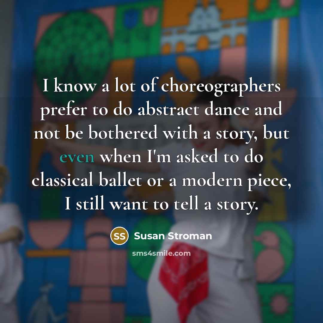 “I know a lot of choreographers prefer to do abstract dance and not be bothered with a story, but even when I'm asked to do classical ballet or a modern piece, I still want to tell a story.” quote by Susan Stroman