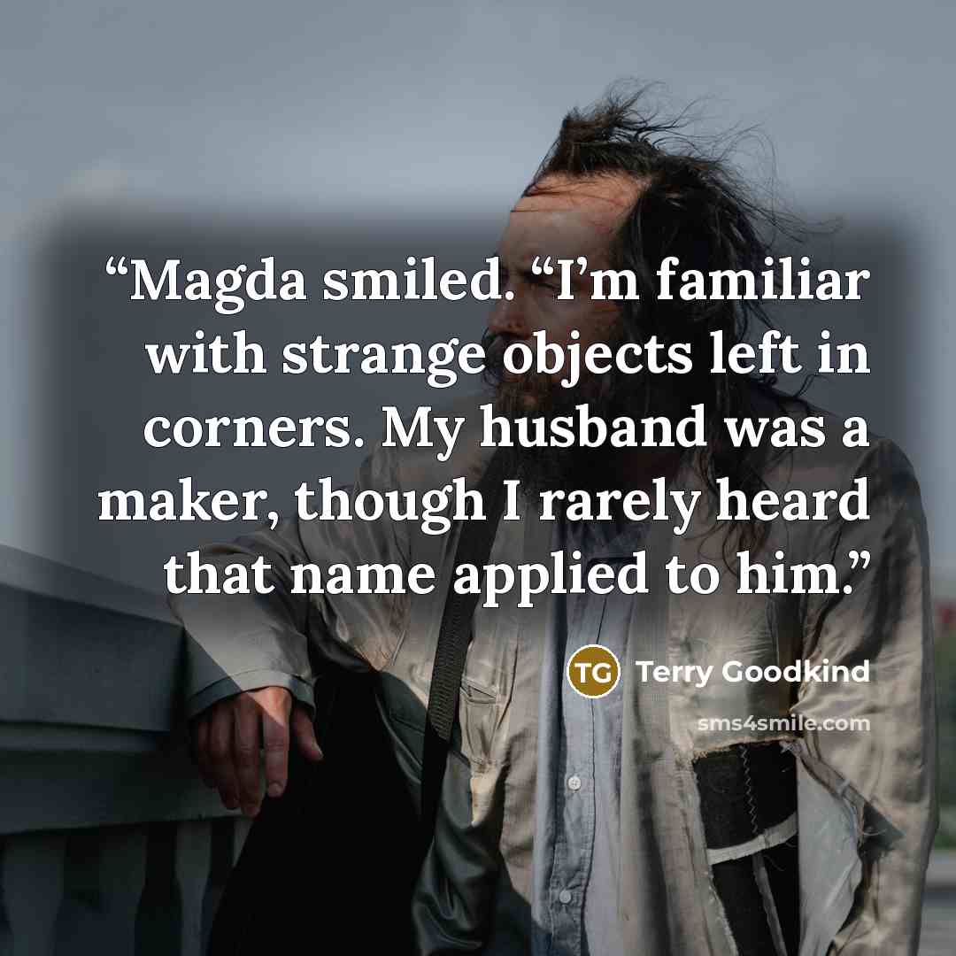 “Magda smiled. “I’m familiar with strange objects left in corners. My husband was a maker, though I rarely heard that name applied to him.” quote by Terry Goodkind