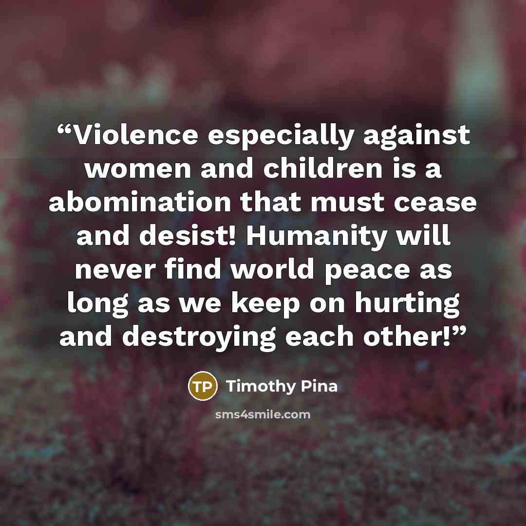 “Violence especially against women and children is a abomination that must cease and desist! Humanity will never find world peace as long as we keep on hurting and destroying each other!” quote by Timothy Pina