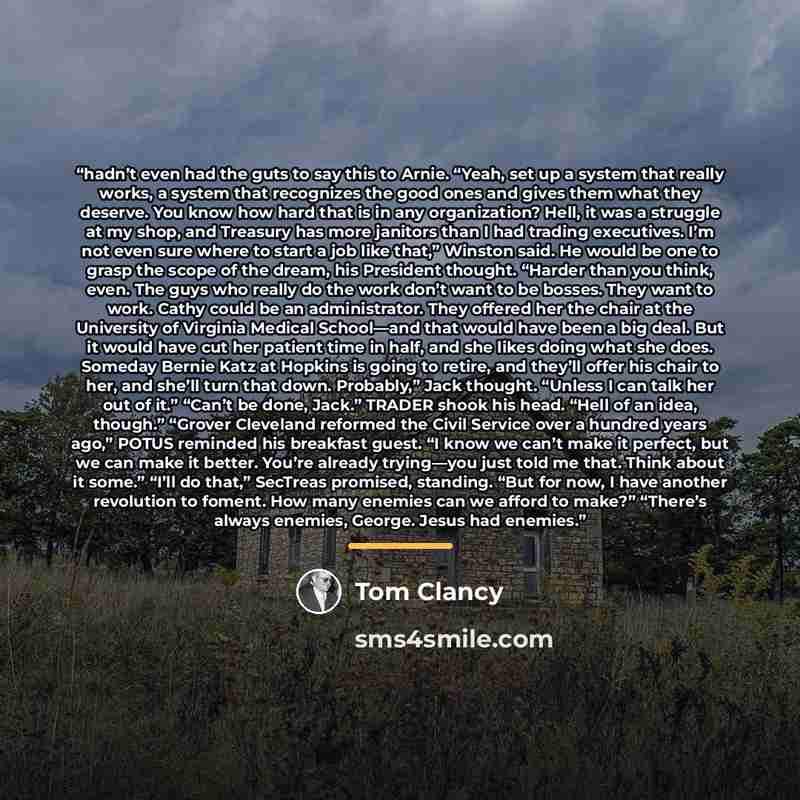 “hadn’t even had the guts to say this to Arnie. “Yeah, set up a system that really works, a system that recognizes the good ones and gives them what they deserve. You know how hard that is in any organization? Hell, it was a struggle at my shop, and Treasury has more janitors than I had trading…” quote by Tom Clancy
