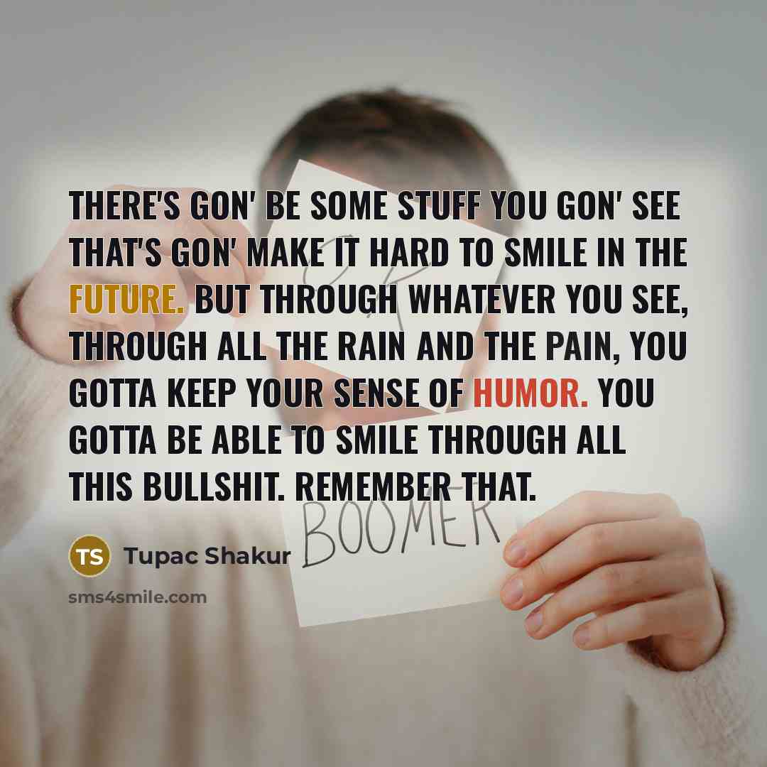 “There's gon' be some stuff you gon' see that's gon' make it hard to smile in the future. But through whatever you see, through all the rain and the pain, you gotta keep your sense of humor. You gotta be able to smile through all this bullshit. Remember that.” quote by Tupac Shakur