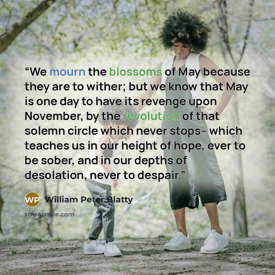 “We mourn the blossoms of May because they are to wither; but we know that May is one day to have its revenge upon November, by the revolution of that solemn circle which never stops-- which teaches us in our height of hope, ever to be sober, and in our depths of desolation, never to despair.” quote by William Peter Blatty