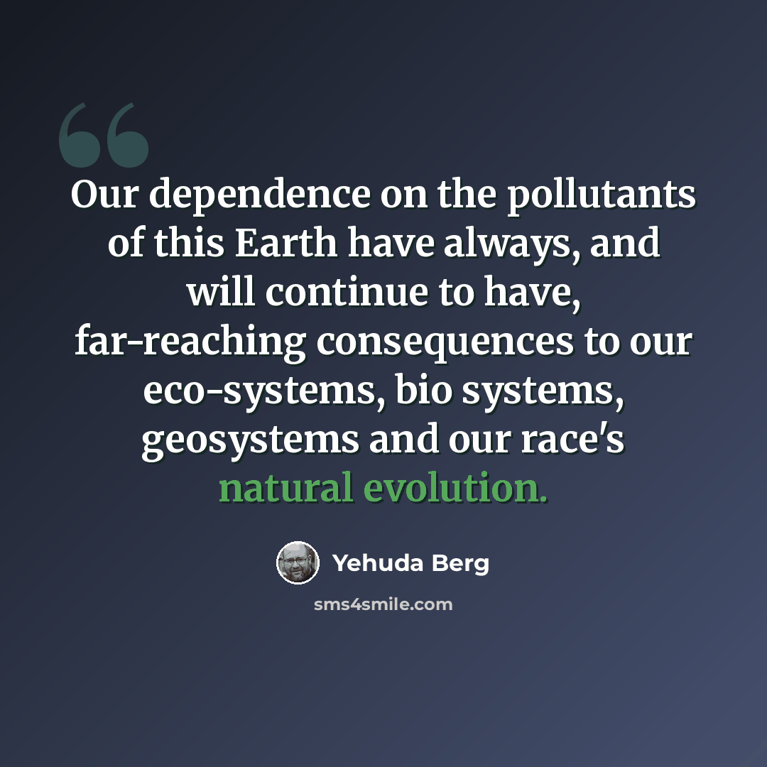 “Our dependence on the pollutants of this Earth have always, and will continue to have, far-reaching consequences to our eco-systems, bio systems, geosystems and our race's natural evolution.” quote by Yehuda Berg