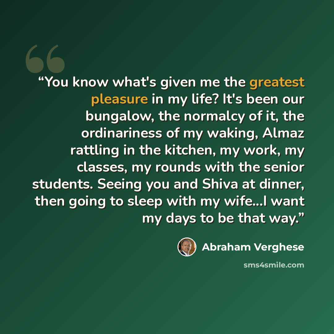 “You know what's given me the greatest pleasure in my life? It's been our bungalow, the normalcy of it, the ordinariness of my waking, Almaz rattling in the kitchen, my work, my classes, my rounds with the senior students. Seeing you and Shiva at dinner, then going to sleep with my wife...I want my…” quote by Abraham Verghese