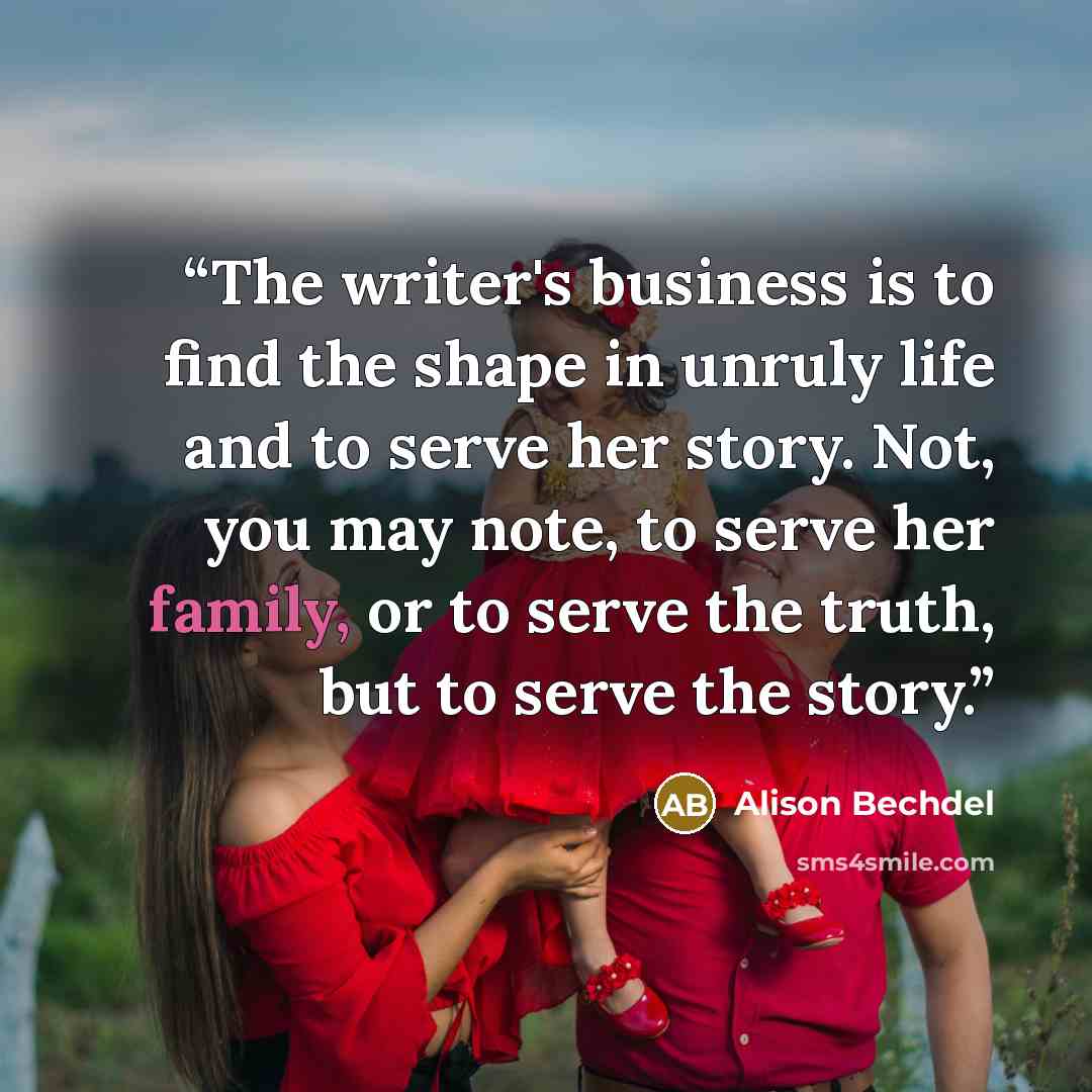 “The writer's business is to find the shape in unruly life and to serve her story. Not, you may note, to serve her family, or to serve the truth, but to serve the story.” quote by Alison Bechdel