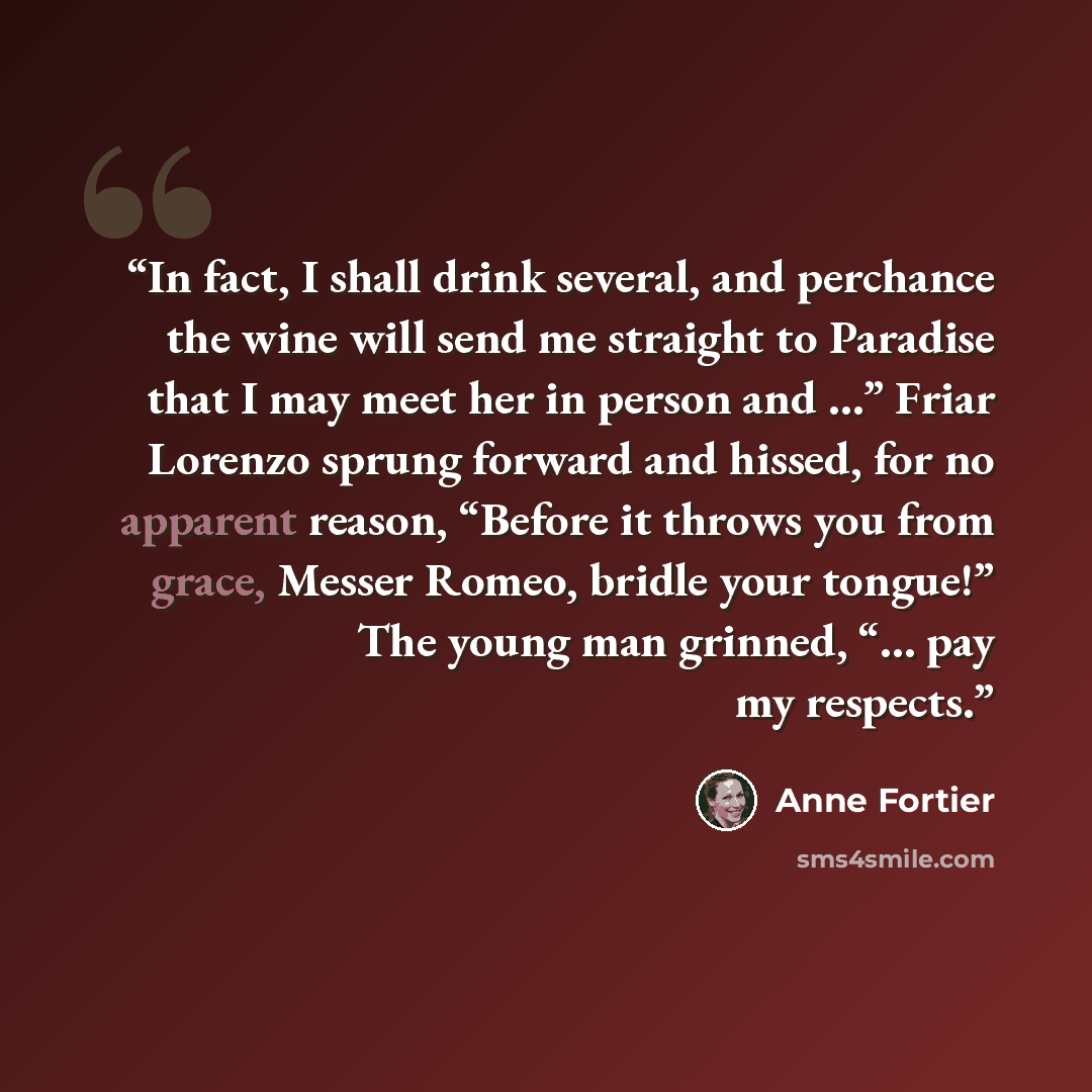 “In fact, I shall drink several, and perchance the wine will send me straight to Paradise that I may meet her in person and …” Friar Lorenzo sprung forward and hissed, for no apparent reason, “Before it throws you from grace, Messer Romeo, bridle your tongue!” The young man grinned, “… pay my…” quote by Anne Fortier