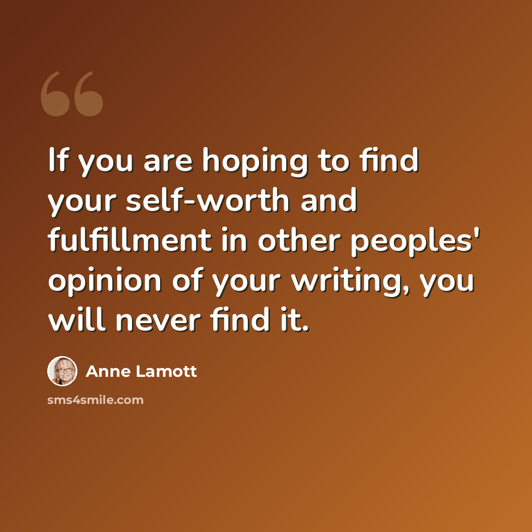 “If you are hoping to find your self-worth and fulfillment in other peoples' opinion of your writing, you will never find it.” quote by Anne Lamott