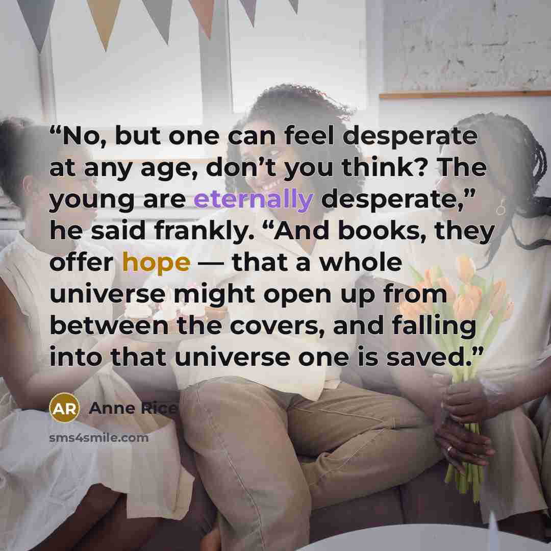“No, but one can feel desperate at any age, don’t you think? The young are eternally desperate,” he said frankly. “And books, they offer hope — that a whole universe might open up from between the covers, and falling into that universe one is saved.” quote by Anne Rice