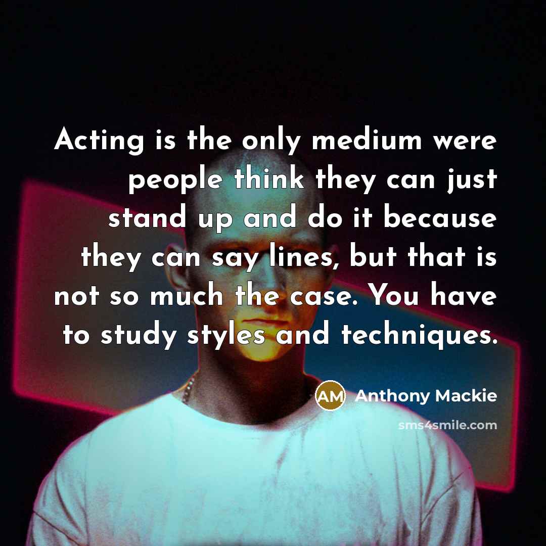 “Acting is the only medium were people think they can just stand up and do it because they can say lines, but that is not so much the case. You have to study styles and techniques.” quote by Anthony Mackie