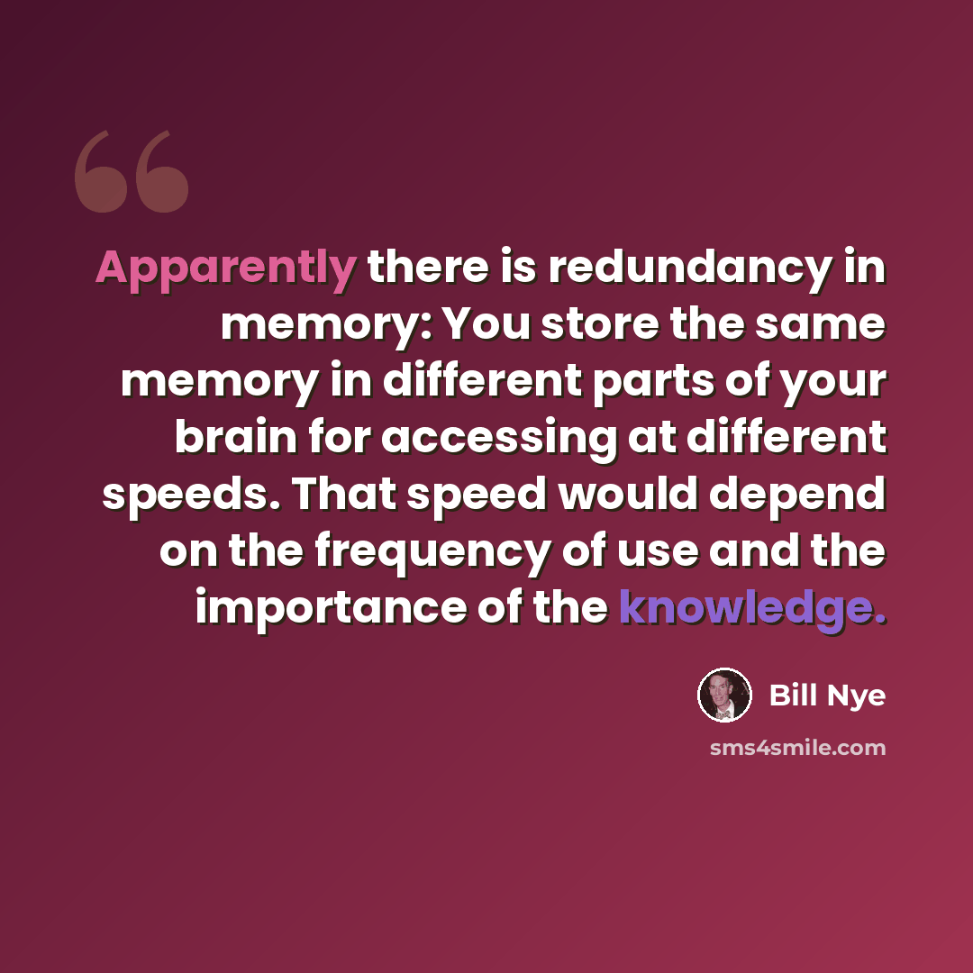“Apparently there is redundancy in memory: You store the same memory in different parts of your brain for accessing at different speeds. That speed would depend on the frequency of use and the importance of the knowledge.” quote by Bill Nye