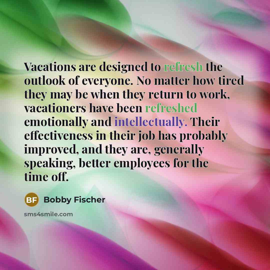 “Vacations are designed to refresh the outlook of everyone. No matter how tired they may be when they return to work, vacationers have been refreshed emotionally and intellectually. Their effectiveness in their job has probably improved, and they are, generally speaking, better employees for the…” quote by Bobby Fischer