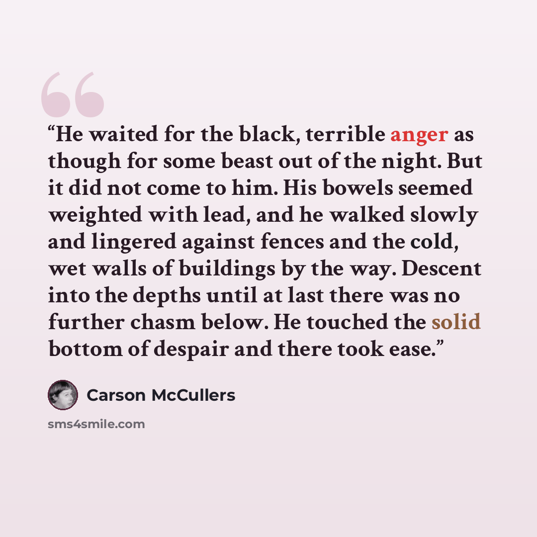 “He waited for the black, terrible anger as though for some beast out of the night. But it did not come to him. His bowels seemed weighted with lead, and he walked slowly and lingered against fences and the cold, wet walls of buildings by the way. Descent into the depths until at last there was no…” quote by Carson McCullers