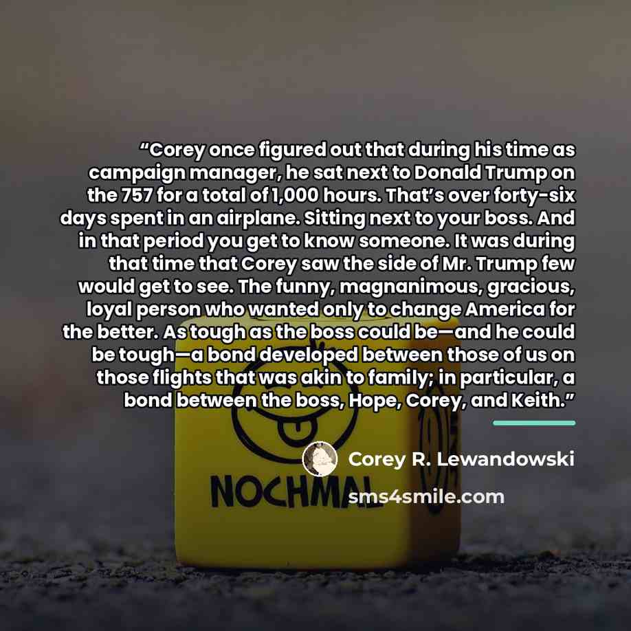“Corey once figured out that during his time as campaign manager, he sat next to Donald Trump on the 757 for a total of 1,000 hours. That’s over forty-six days spent in an airplane. Sitting next to your boss. And in that period you get to know someone. It was during that time that Corey saw the…” quote by Corey R. Lewandowski