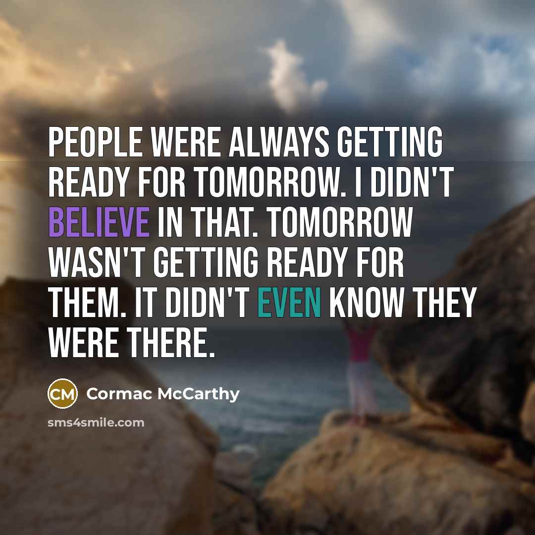 “People were always getting ready for tomorrow. I didn't believe in that. Tomorrow wasn't getting ready for them. It didn't even know they were there.” quote by Cormac McCarthy