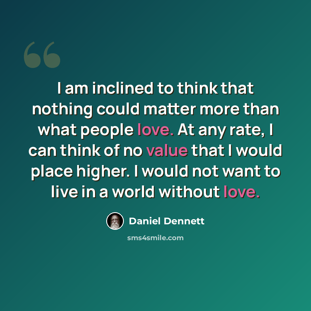 “I am inclined to think that nothing could matter more than what people love. At any rate, I can think of no value that I would place higher. I would not want to live in a world without love.” quote by Daniel Dennett