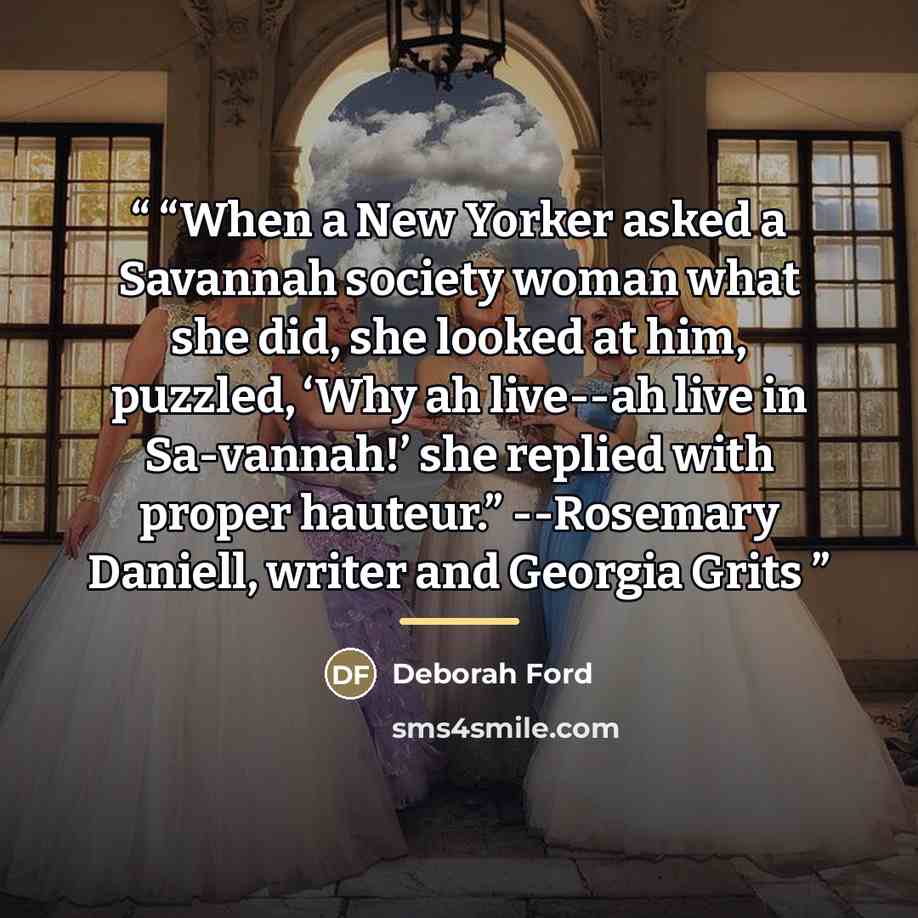 ““When a New Yorker asked a Savannah society woman what she did, she looked at him, puzzled, ‘Why ah live--ah live in Sa-vannah!’ she replied with proper hauteur.” --Rosemary Daniell, writer and Georgia Grits” quote by Deborah Ford