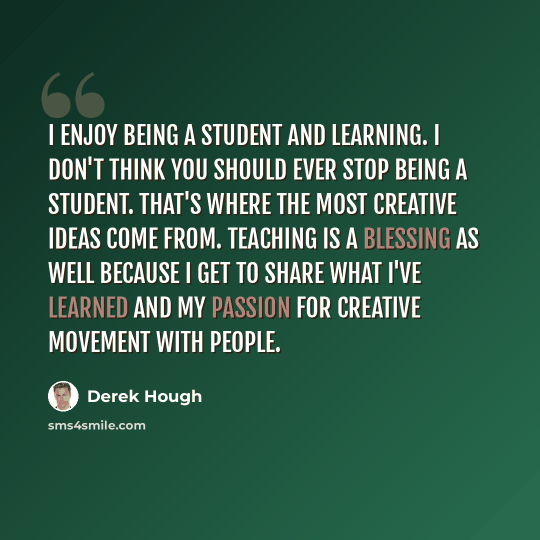 “I enjoy being a student and learning. I don't think you should ever stop being a student. That's where the most creative ideas come from. Teaching is a blessing as well because I get to share what I've learned and my passion for creative movement with people.” quote by Derek Hough
