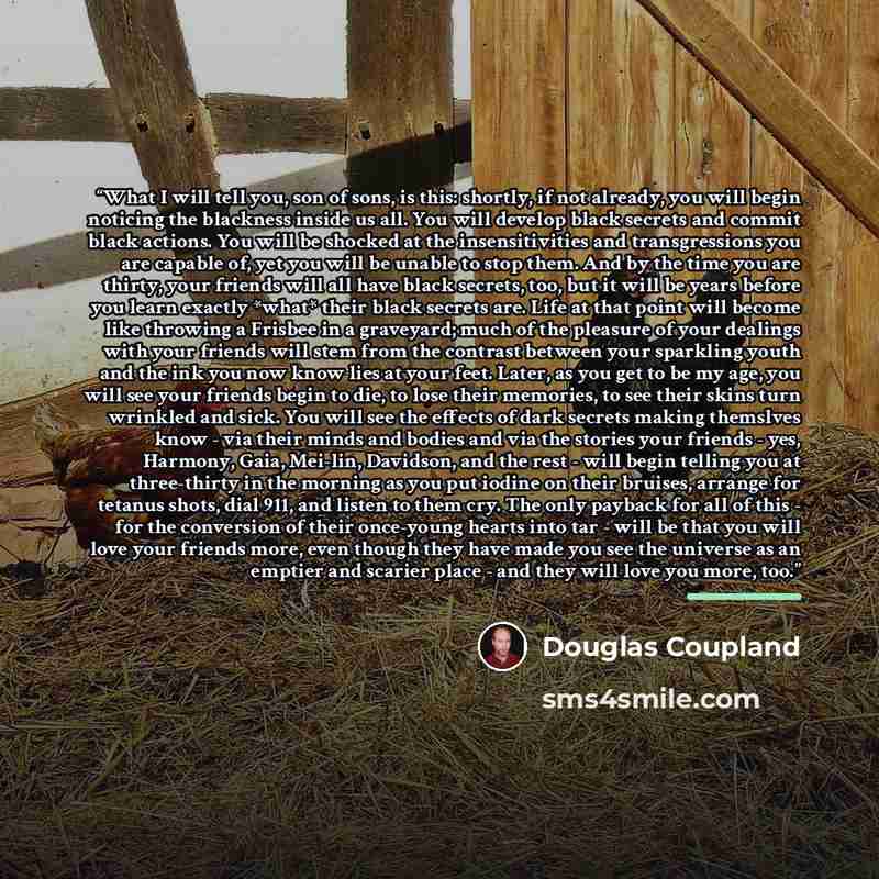 “What I will tell you, son of sons, is this: shortly, if not already, you will begin noticing the blackness inside us all. You will develop black secrets and commit black actions. You will be shocked at the insensitivities and transgressions you are capable of, yet you will be unable to stop them…” quote by Douglas Coupland