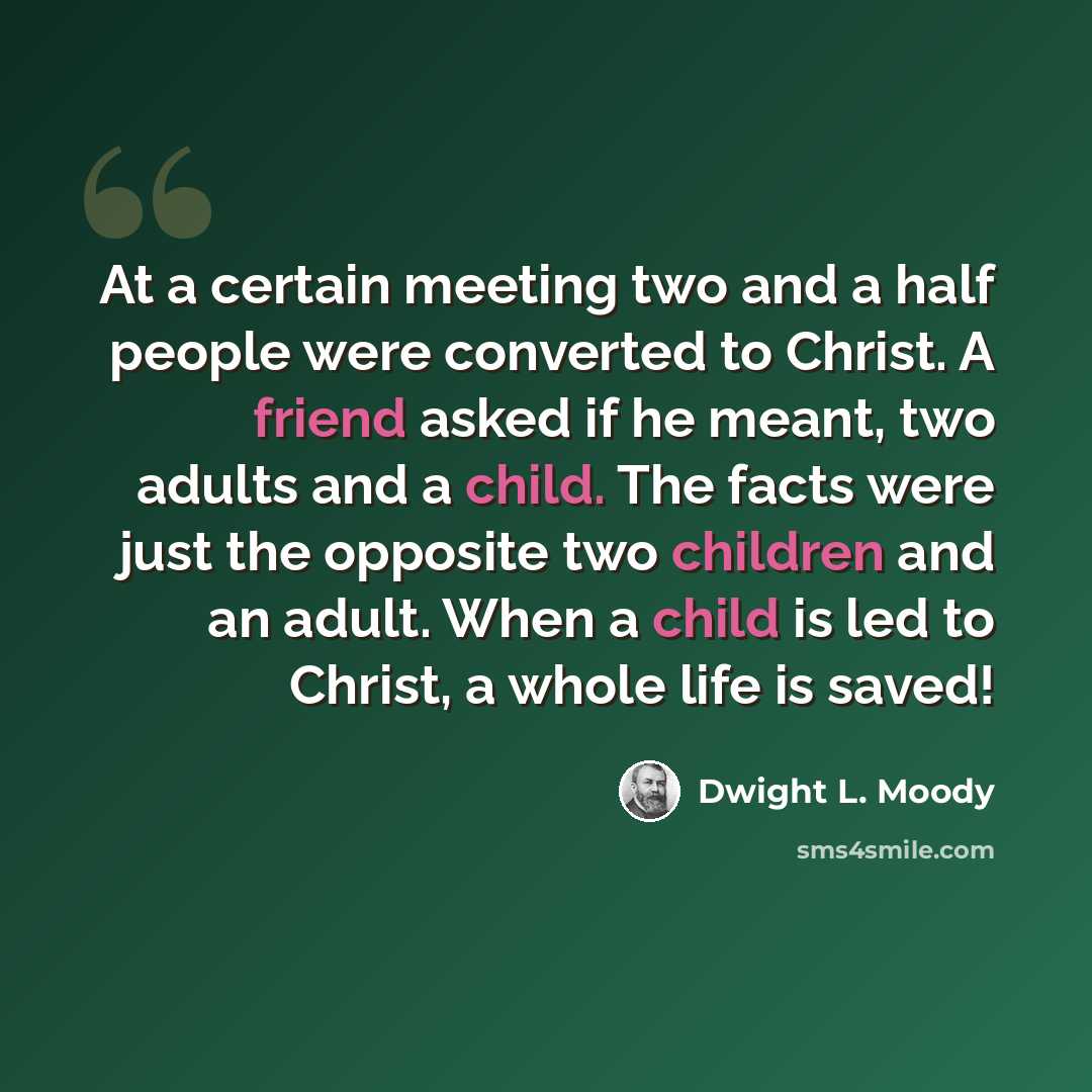 “At a certain meeting two and a half people were converted to Christ. A friend asked if he meant, two adults and a child. The facts were just the opposite two children and an adult. When a child is led to Christ, a whole life is saved!” quote by Dwight L. Moody