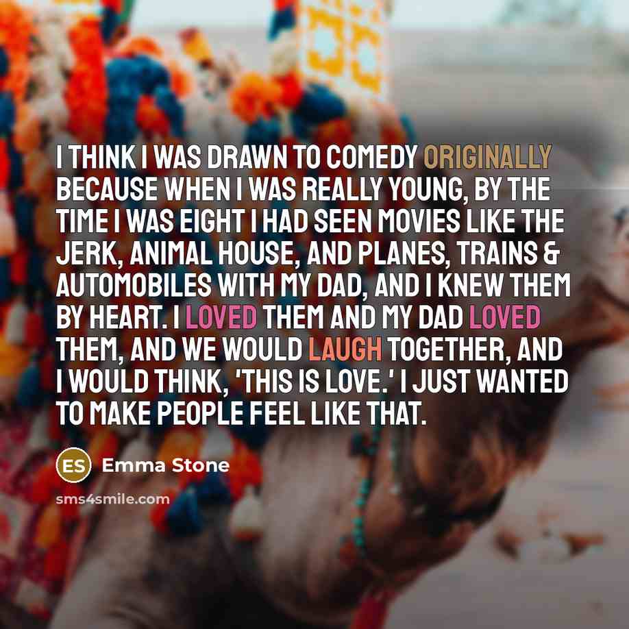 “I think I was drawn to comedy originally because when I was really young, by the time I was eight I had seen movies like The Jerk, Animal House, and Planes, Trains & Automobiles with my dad, and I knew them by heart. I loved them and my dad loved them, and we would laugh together, and I would…” quote by Emma Stone