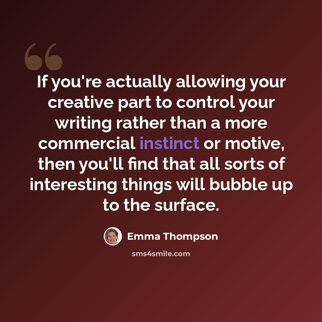 “If you're actually allowing your creative part to control your writing rather than a more commercial instinct or motive, then you'll find that all sorts of interesting things will bubble up to the surface.” quote by Emma Thompson