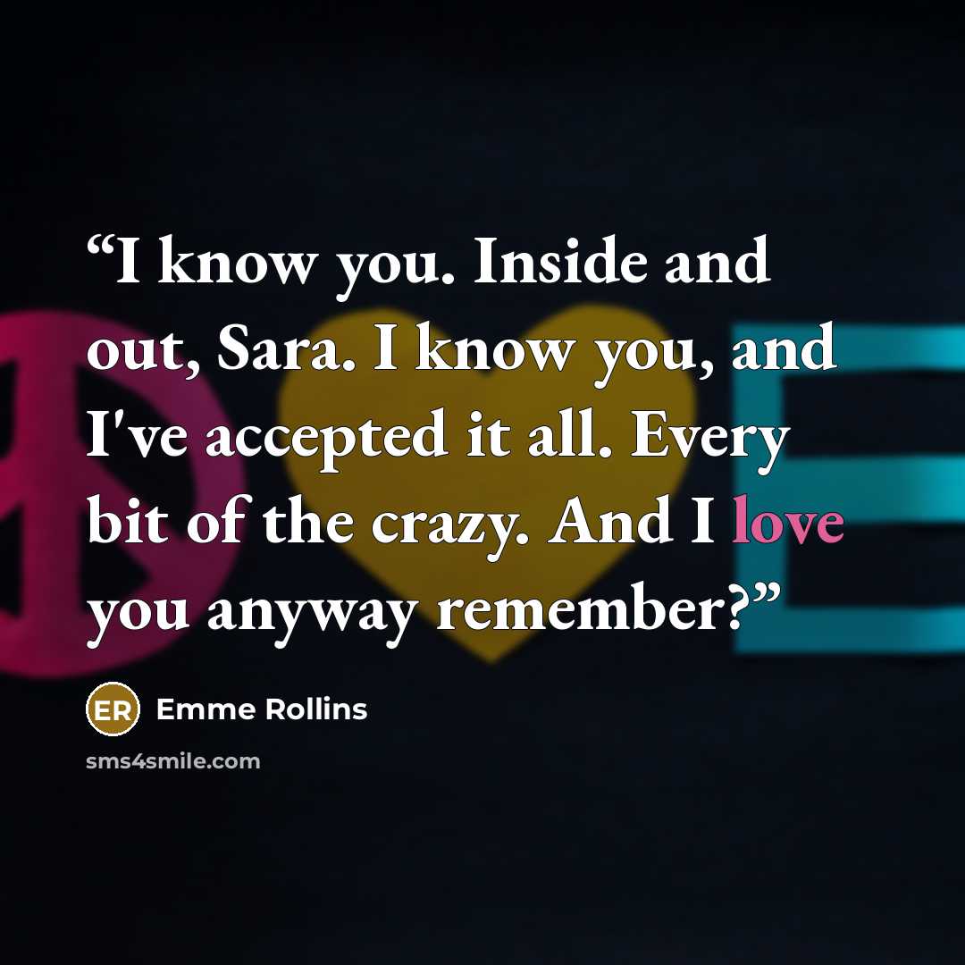 “I know you. Inside and out, Sara. I know you, and I've accepted it all. Every bit of the crazy. And I love you anyway remember?” quote by Emme Rollins