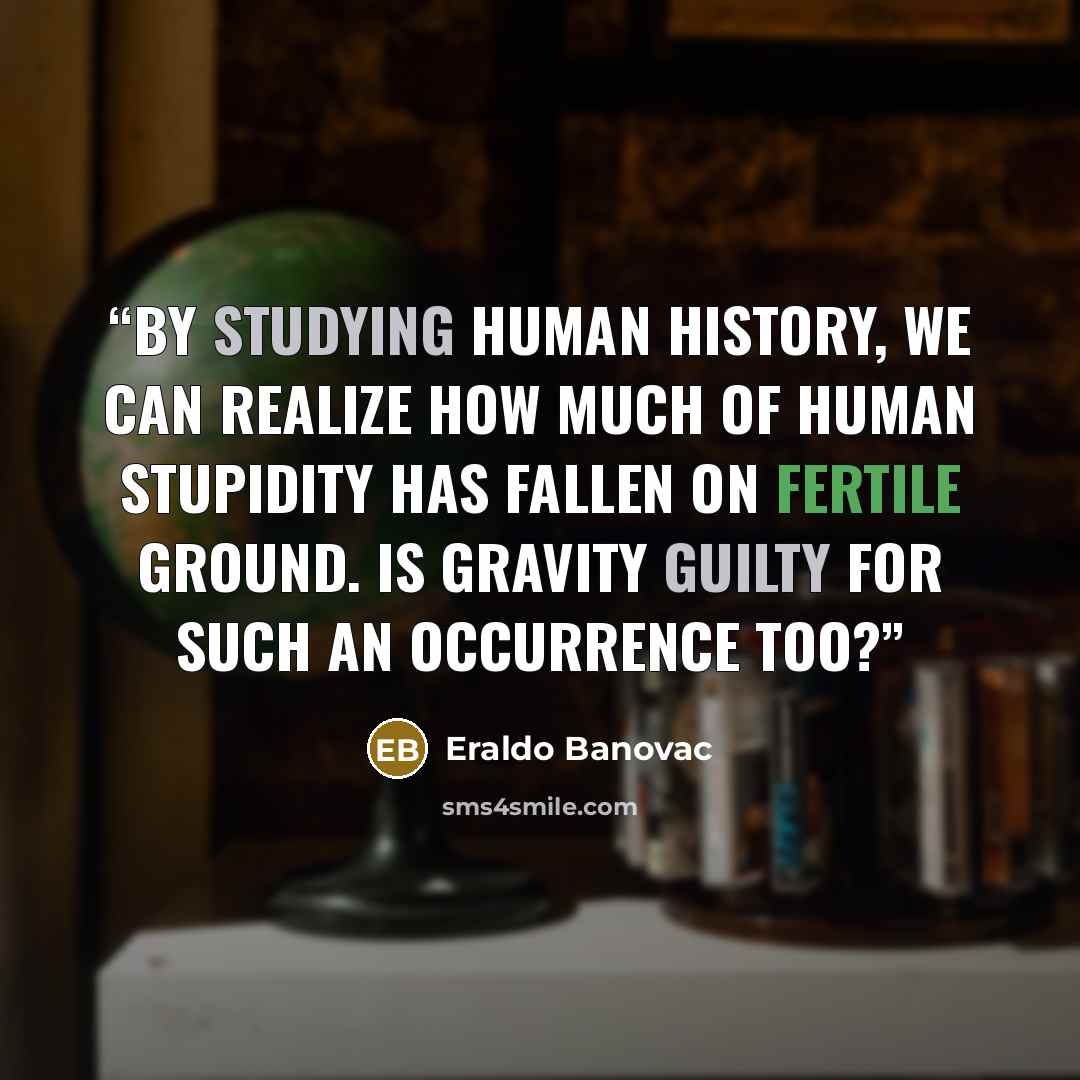 “By studying human history, we can realize how much of human stupidity has fallen on fertile ground. Is gravity guilty for such an occurrence too?” quote by Eraldo Banovac