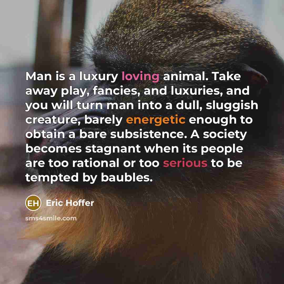 “Man is a luxury loving animal. Take away play, fancies, and luxuries, and you will turn man into a dull, sluggish creature, barely energetic enough to obtain a bare subsistence. A society becomes stagnant when its people are too rational or too serious to be tempted by baubles.” quote by Eric Hoffer