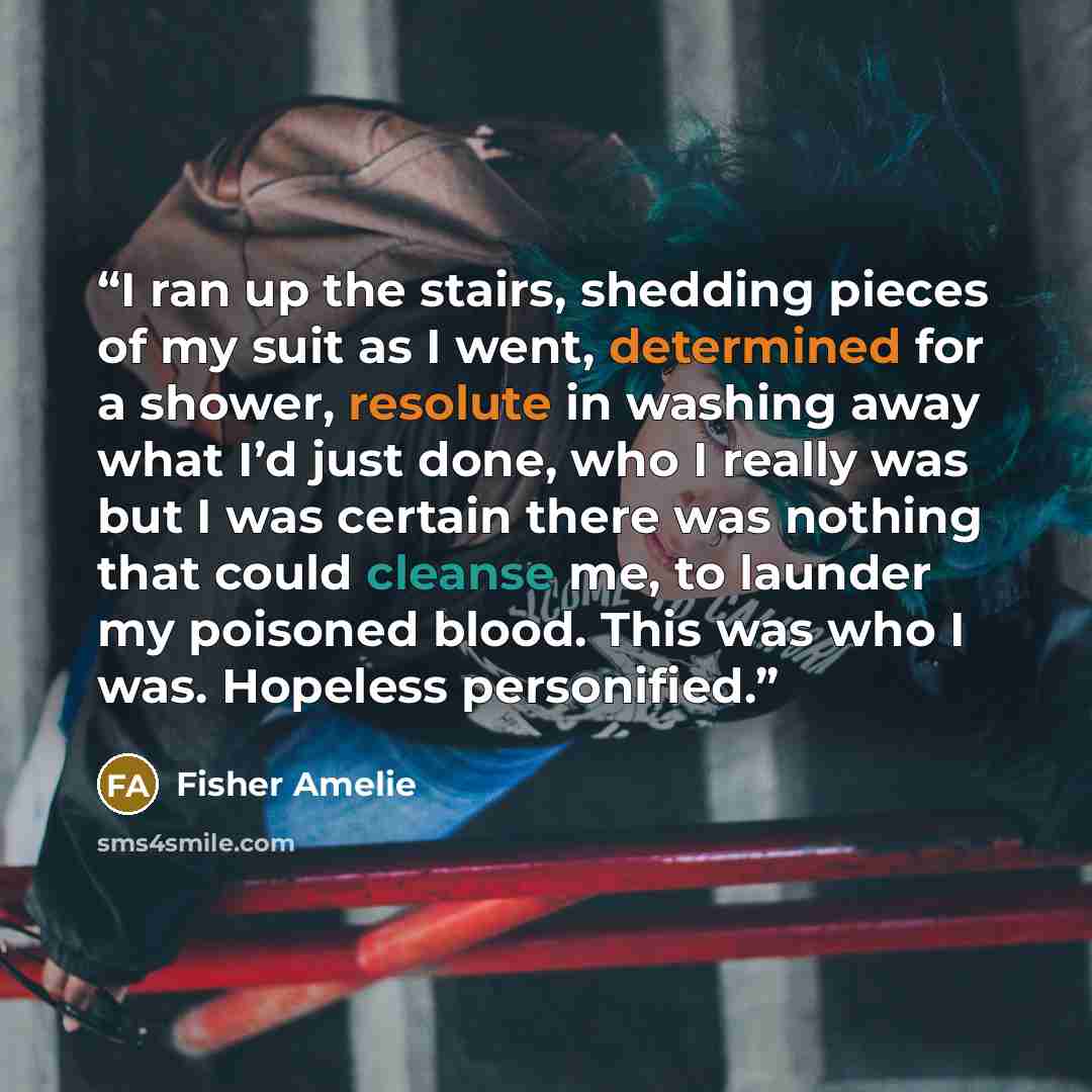 “I ran up the stairs, shedding pieces of my suit as I went, determined for a shower, resolute in washing away what I’d just done, who I really was but I was certain there was nothing that could cleanse me, to launder my poisoned blood. This was who I was. Hopeless personified.” quote by Fisher Amelie