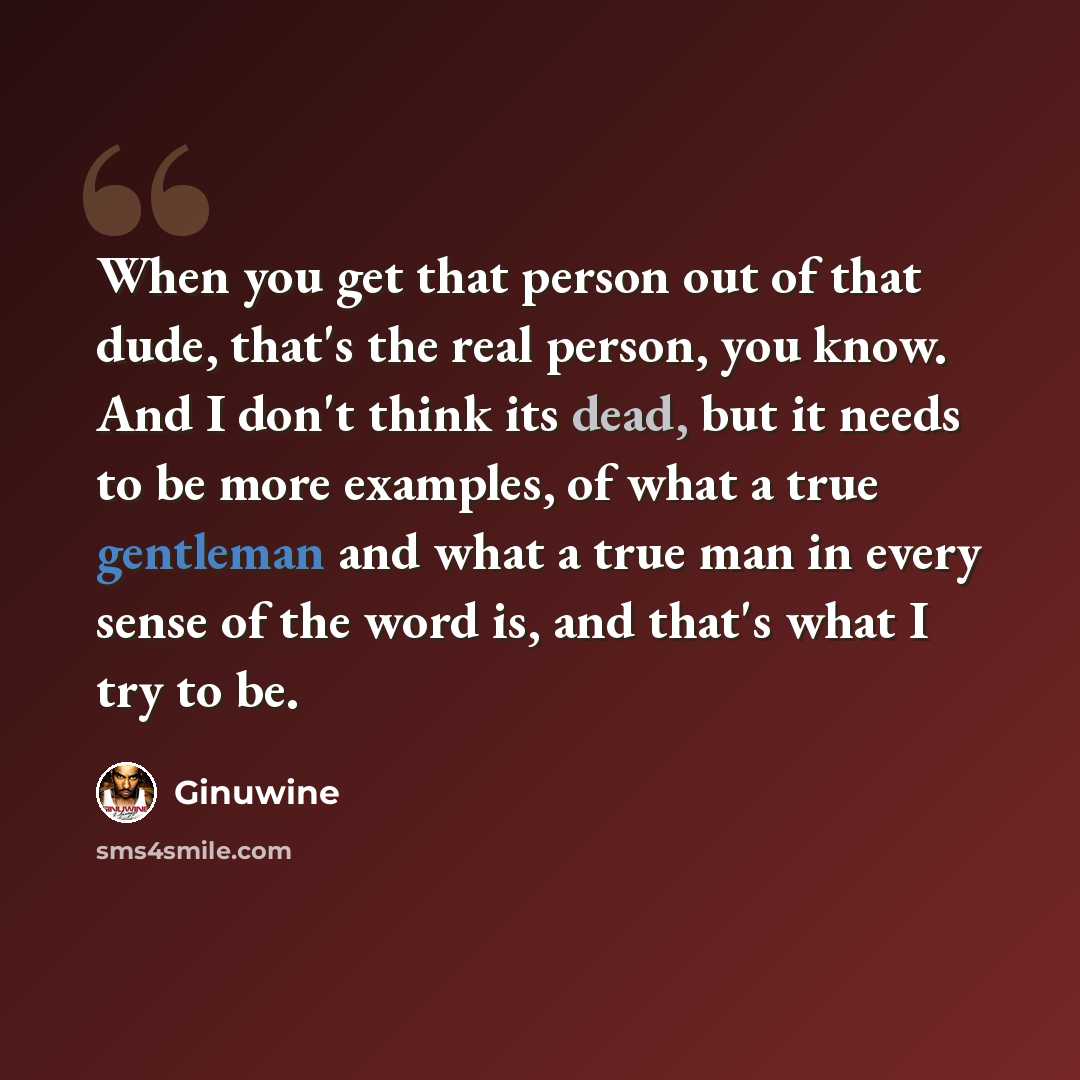 “When you get that person out of that dude, that's the real person, you know. And I don't think its dead, but it needs to be more examples, of what a true gentleman and what a true man in every sense of the word is, and that's what I try to be.” quote by Ginuwine