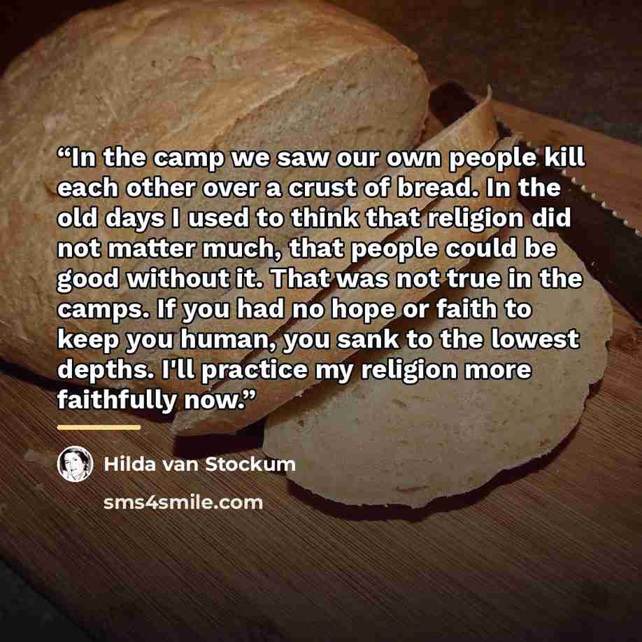 “In the camp we saw our own people kill each other over a crust of bread. In the old days I used to think that religion did not matter much, that people could be good without it. That was not true in the camps. If you had no hope or faith to keep you human, you sank to the lowest depths. I'll…” quote by Hilda Van Stockum