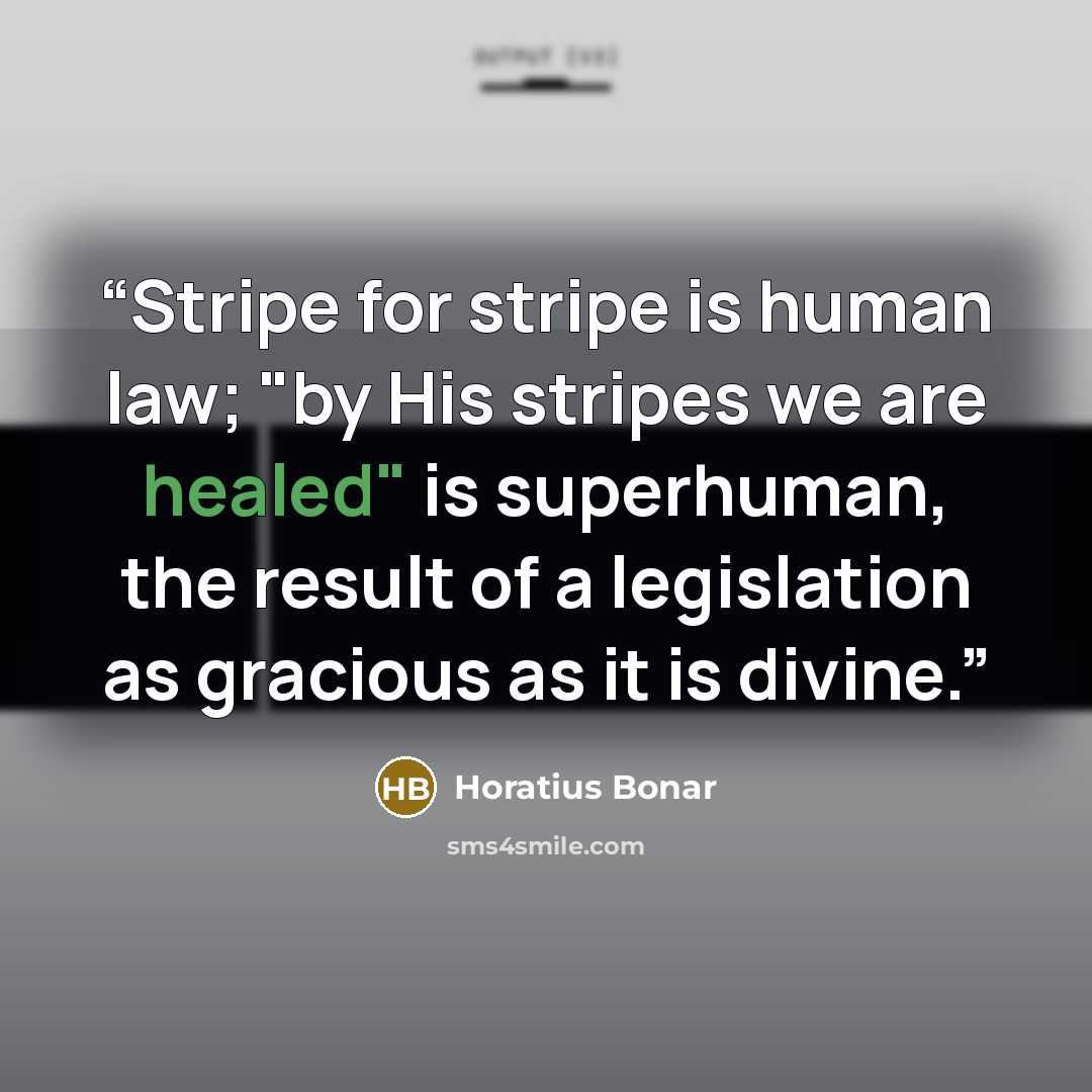 “Stripe for stripe is human law; "by His stripes we are healed" is superhuman, the result of a legislation as gracious as it is divine.” quote by Horatius Bonar