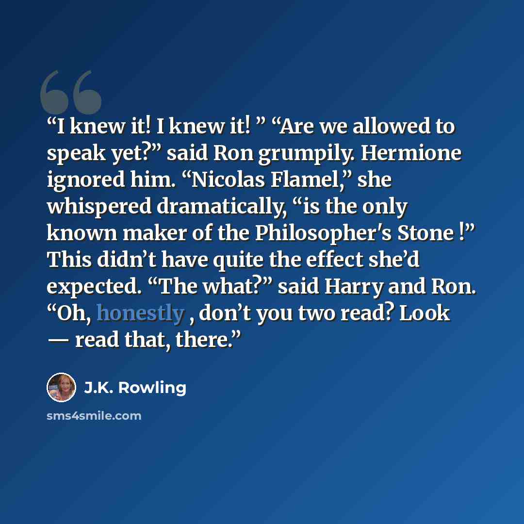 “I knew it! I knew it! ” “Are we allowed to speak yet?” said Ron grumpily. Hermione ignored him. “Nicolas Flamel,” she whispered dramatically, “is the only known maker of the Philosopher's Stone !” This didn’t have quite the effect she’d expected. “The what?” said Harry and Ron. “Oh, honestly…” quote by J.K. Rowling