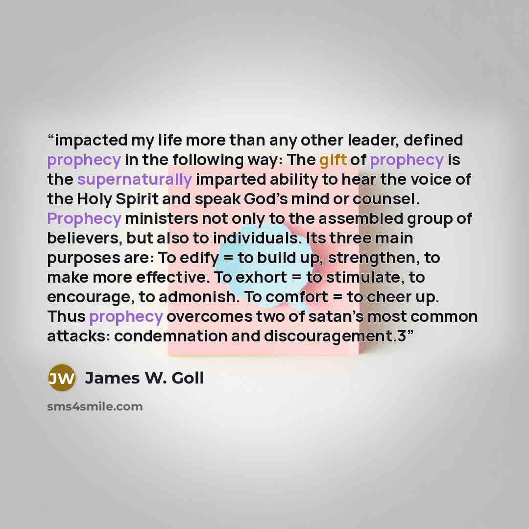 “impacted my life more than any other leader, defined prophecy in the following way: The gift of prophecy is the supernaturally imparted ability to hear the voice of the Holy Spirit and speak God’s mind or counsel. Prophecy ministers not only to the assembled group of believers, but also to…” quote by James W. Goll