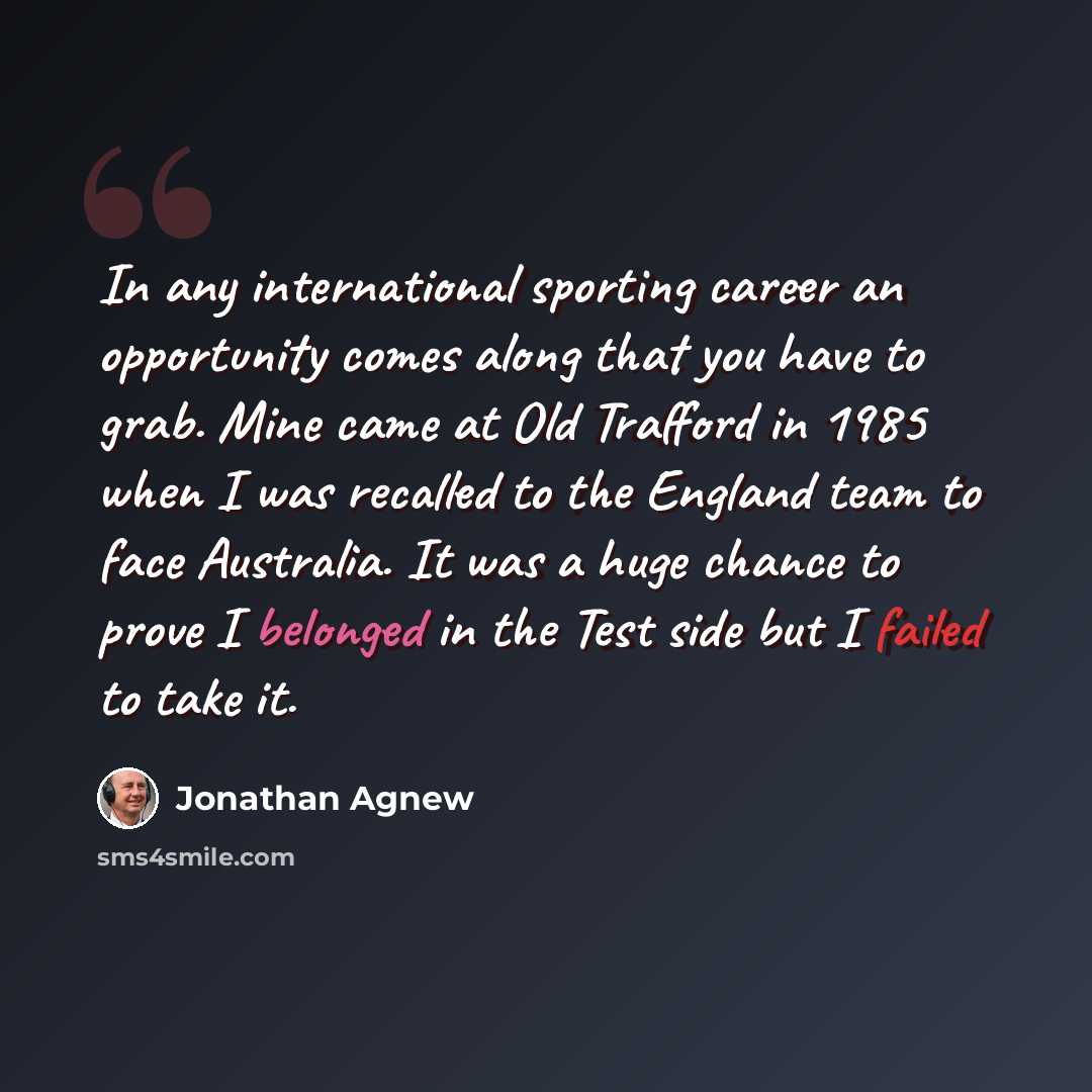 “In any international sporting career an opportunity comes along that you have to grab. Mine came at Old Trafford in 1985 when I was recalled to the England team to face Australia. It was a huge chance to prove I belonged in the Test side but I failed to take it.” quote by Jonathan Agnew