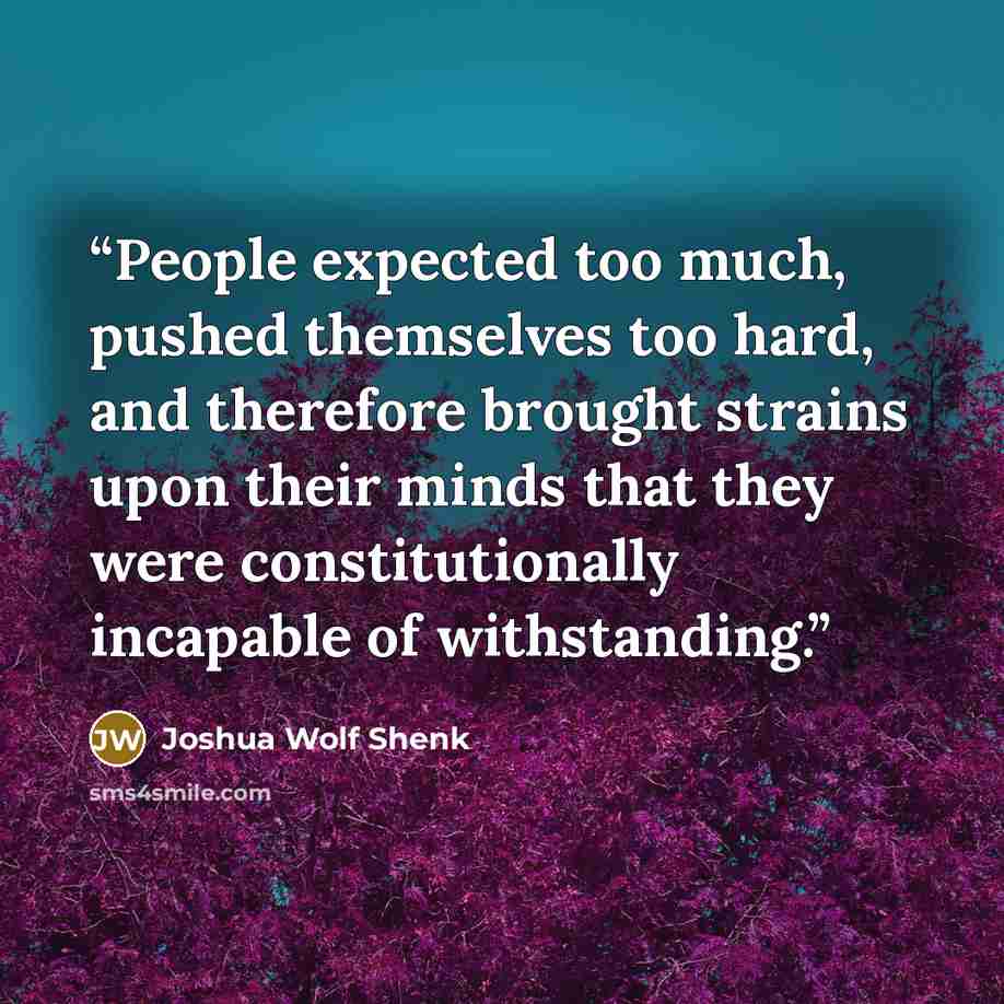 “People expected too much, pushed themselves too hard, and therefore brought strains upon their minds that they were constitutionally incapable of withstanding.” quote by Joshua Wolf Shenk